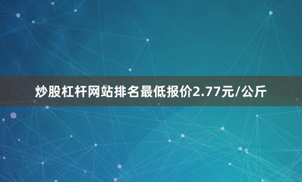 炒股杠杆网站排名最低报价2.77元/公斤